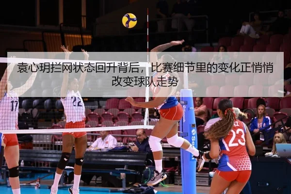 袁心玥拦网状态回升背后，比赛细节里的变化正悄悄改变球队走势